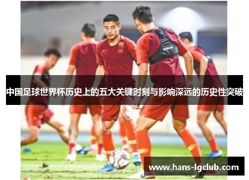 中国足球世界杯历史上的五大关键时刻与影响深远的历史性突破