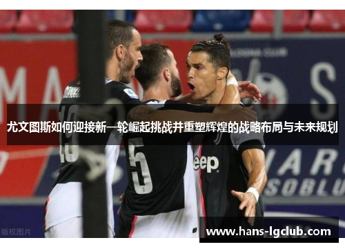 尤文图斯如何迎接新一轮崛起挑战并重塑辉煌的战略布局与未来规划