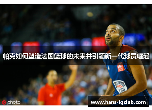 帕克如何塑造法国篮球的未来并引领新一代球员崛起