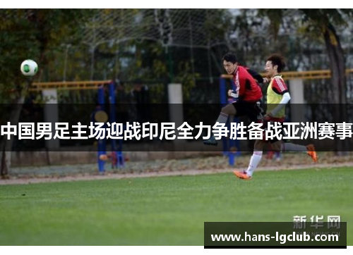 中国男足主场迎战印尼全力争胜备战亚洲赛事