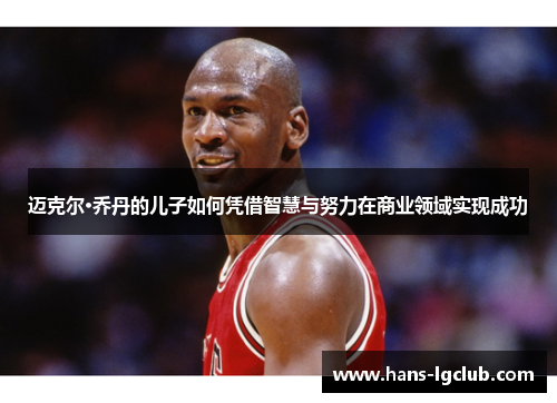 迈克尔·乔丹的儿子如何凭借智慧与努力在商业领域实现成功